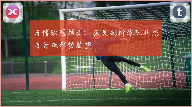 万博欧冠预测：深度剖析球队状态与晋级形势展望