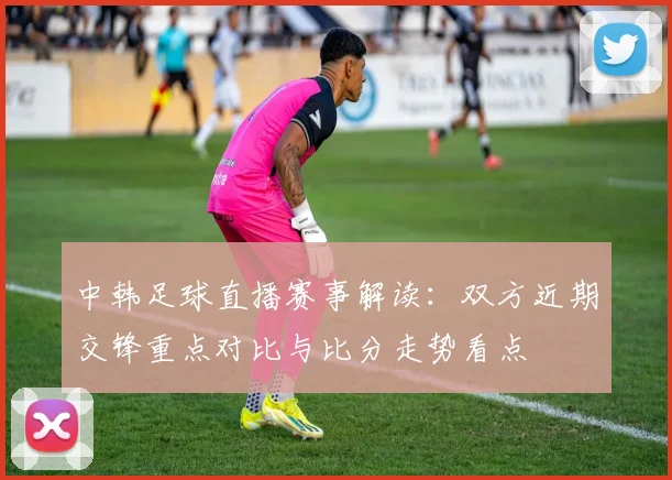 中韩足球直播赛事解读：双方近期交锋重点对比与比分走势看点