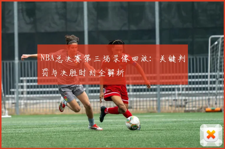 NBA总决赛第三场录像回放：关键判罚与决胜时刻全解析