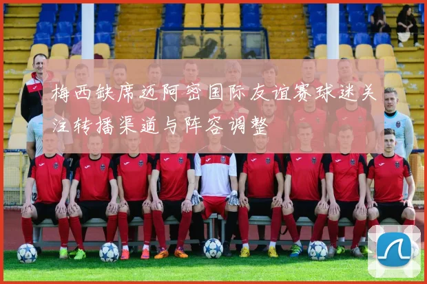 梅西缺席迈阿密国际友谊赛球迷关注转播渠道与阵容调整