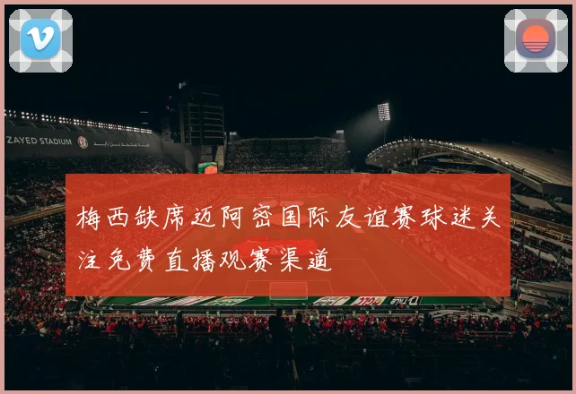 梅西缺席迈阿密国际友谊赛球迷关注免费直播观赛渠道