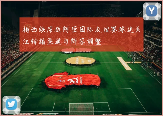 梅西缺席迈阿密国际友谊赛球迷关注转播渠道与阵容调整