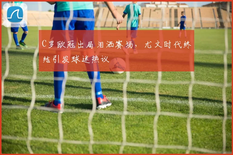 C罗欧冠出局泪洒赛场，尤文时代终结引发球迷热议