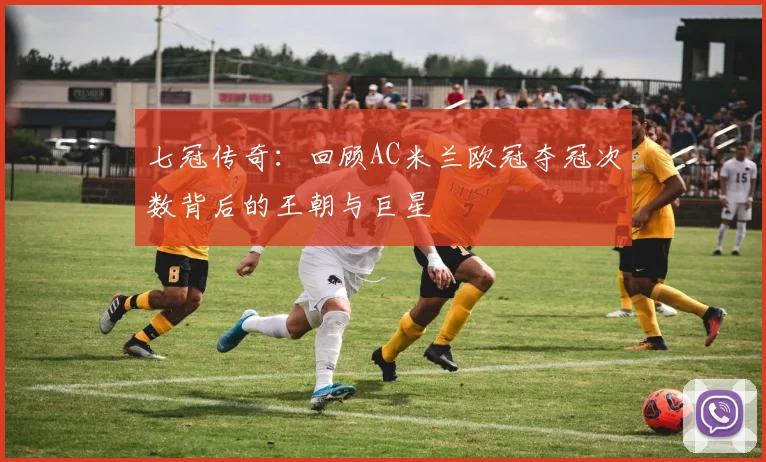 七冠传奇：回顾AC米兰欧冠夺冠次数背后的王朝与巨星