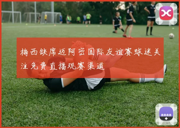 梅西缺席迈阿密国际友谊赛球迷关注免费直播观赛渠道